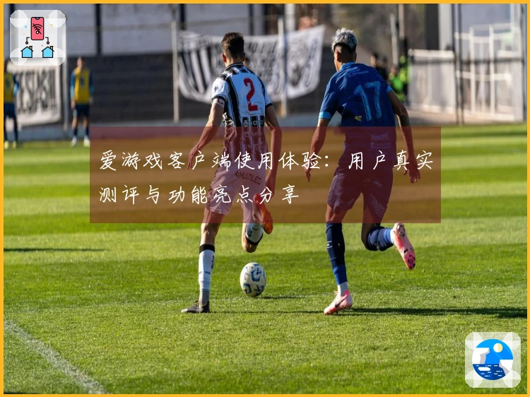 爱游戏客户端使用体验：用户真实测评与功能亮点分享