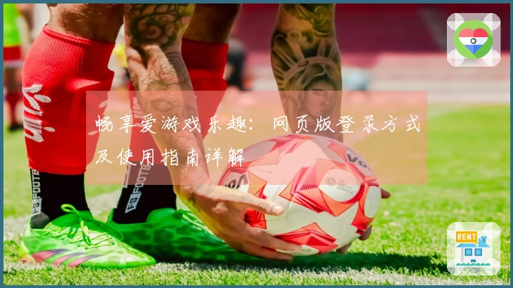 畅享爱游戏乐趣:网页版登录方式及使用指南详解